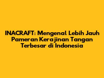 INACRAFT: Mengenal Lebih Jauh Pameran Kerajinan Tangan Terbesar di Indonesia