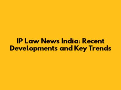 IP Law News India: Recent Developments and Key Trends