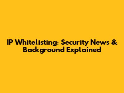 IP Whitelisting: Security News & Background Explained