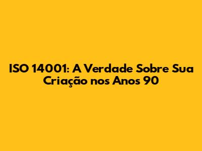 ISO 14001: A Verdade Sobre Sua Criação nos Anos 90