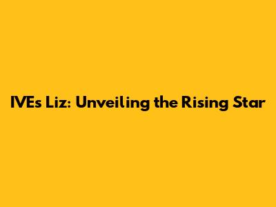 IVE's Liz: Unveiling the Rising Star