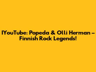 IYouTube: Popeda & Olli Herman – Finnish Rock Legends!