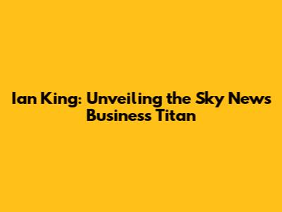 Ian King: Unveiling the Sky News Business Titan