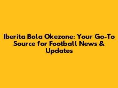 Iberita Bola Okezone: Your Go-To Source for Football News & Updates