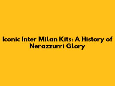 Iconic Inter Milan Kits: A History of Nerazzurri Glory