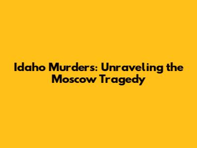 Idaho Murders: Unraveling the Moscow Tragedy