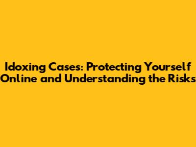 Idoxing Cases: Protecting Yourself Online and Understanding the Risks