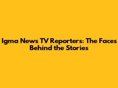 Igma News TV Reporters: The Faces Behind the Stories
