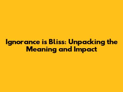Ignorance is Bliss: Unpacking the Meaning and Impact