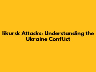Iikursk Attacks: Understanding the Ukraine Conflict