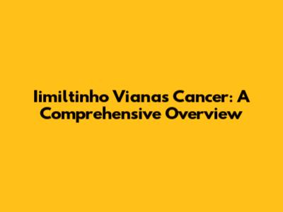 Iimiltinho Viana's Cancer: A Comprehensive Overview
