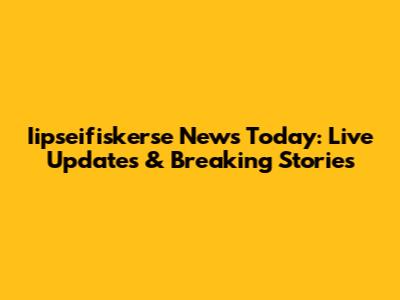Iipseifiskerse News Today: Live Updates & Breaking Stories