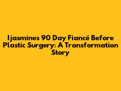 Ijasmine's 90 Day Fiancé Before Plastic Surgery: A Transformation Story