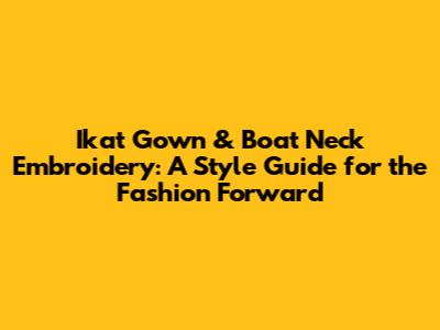 Ikat Gown & Boat Neck Embroidery: A Style Guide for the Fashion Forward