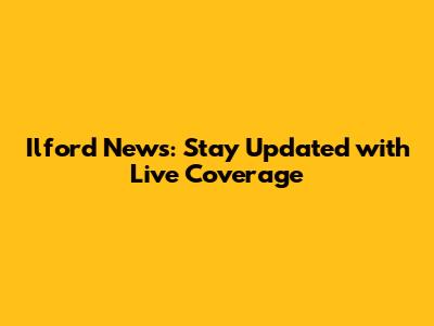 Ilford News: Stay Updated with Live Coverage