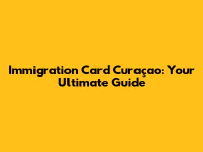 Immigration Card Curaçao: Your Ultimate Guide