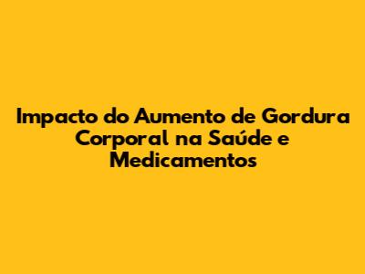 Impacto do Aumento de Gordura Corporal na Saúde e Medicamentos