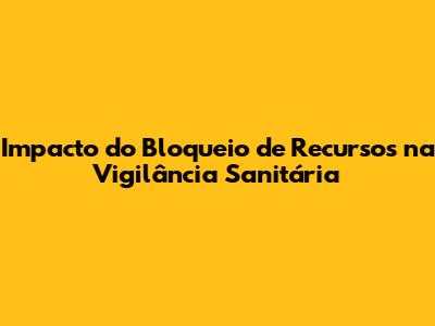 Impacto do Bloqueio de Recursos na Vigilância Sanitária