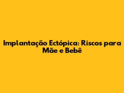 Implantação Ectópica: Riscos para Mãe e Bebê