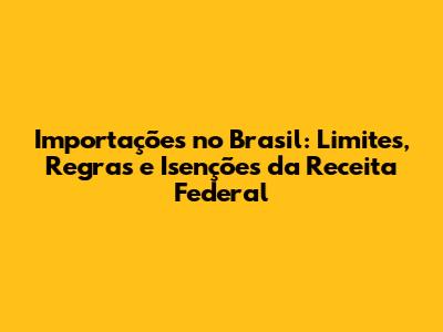 Importações no Brasil: Limites, Regras e Isenções da Receita Federal