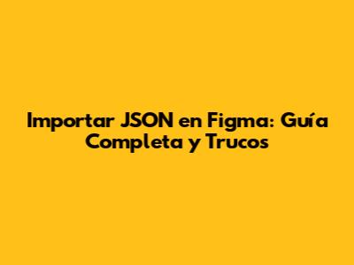 Importar JSON en Figma: Guía Completa y Trucos