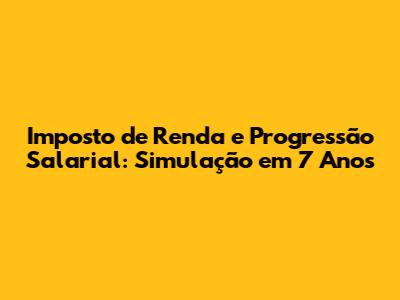 Imposto de Renda e Progressão Salarial: Simulação em 7 Anos