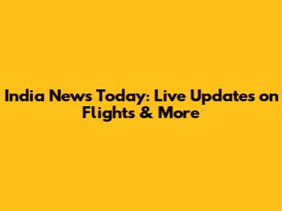 India News Today: Live Updates on Flights & More