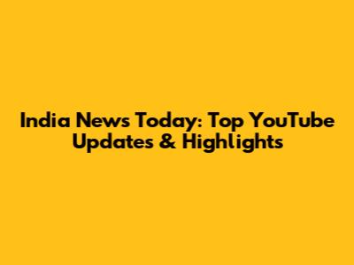 India News Today: Top YouTube Updates & Highlights