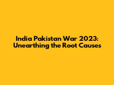 India Pakistan War 2023: Unearthing the Root Causes
