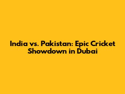 India vs. Pakistan: Epic Cricket Showdown in Dubai