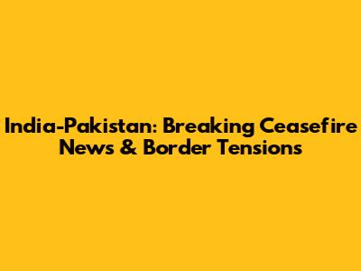 India-Pakistan: Breaking Ceasefire News & Border Tensions