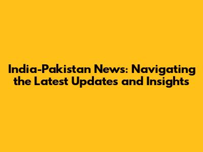 India-Pakistan News: Navigating the Latest Updates and Insights