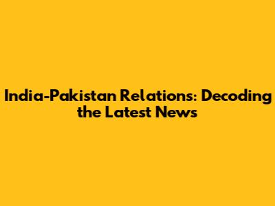 India-Pakistan Relations: Decoding the Latest News