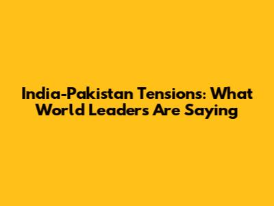 India-Pakistan Tensions: What World Leaders Are Saying