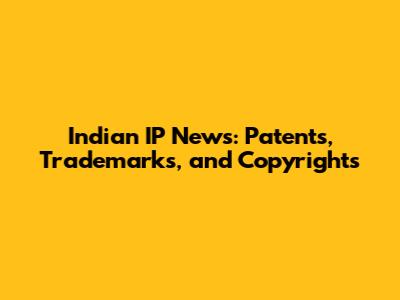 Indian IP News: Patents, Trademarks, and Copyrights