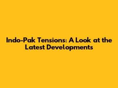 Indo-Pak Tensions: A Look at the Latest Developments