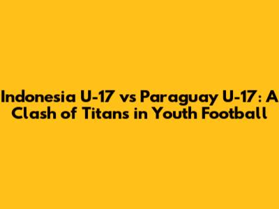 Indonesia U-17 vs Paraguay U-17: A Clash of Titans in Youth Football