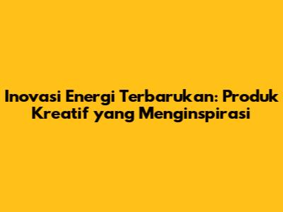 Inovasi Energi Terbarukan: Produk Kreatif yang Menginspirasi