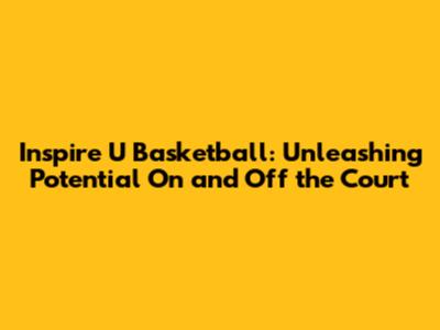 Inspire U Basketball: Unleashing Potential On and Off the Court
