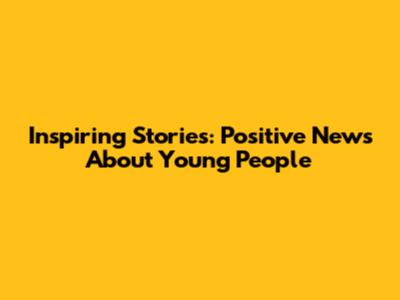 Inspiring Stories: Positive News About Young People