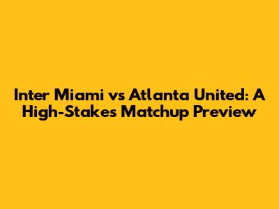 Inter Miami vs Atlanta United: A High-Stakes Matchup Preview