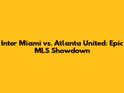 Inter Miami vs. Atlanta United: Epic MLS Showdown