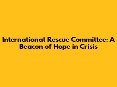 International Rescue Committee: A Beacon of Hope in Crisis