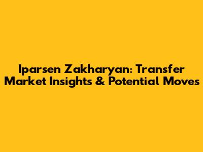 Iparsen Zakharyan: Transfer Market Insights & Potential Moves