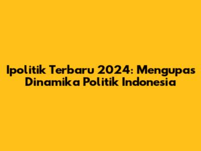 Ipolitik Terbaru 2024: Mengupas Dinamika Politik Indonesia