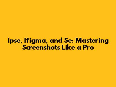 Ipse, Ifigma, and Se: Mastering Screenshots Like a Pro