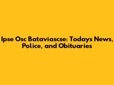 Ipse Osc Bataviascse: Today's News, Police, and Obituaries