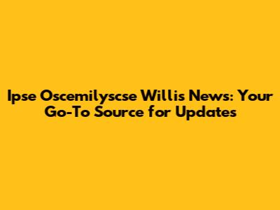 Ipse Oscemilyscse Willis News: Your Go-To Source for Updates