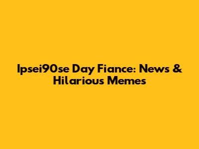 Ipsei90se Day Fiance: News & Hilarious Memes