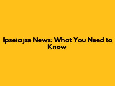 Ipseiajse News: What You Need to Know